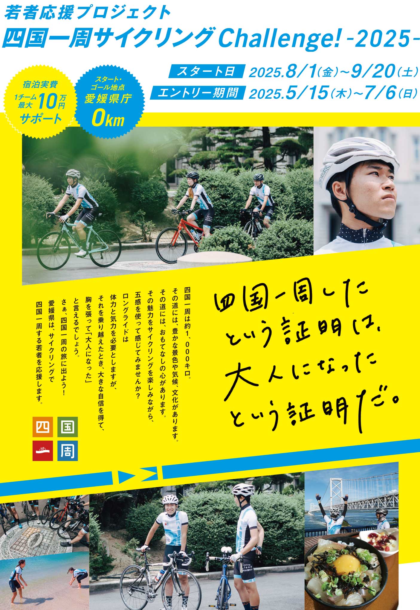 若者応援プロジェクト　四国一周サイクリングChallenge!　四国一周したという証明は、大人になったという証明だ。四国一周は約1,000キロ。その道には、豊かな景色や気候、文化があります。その道には、おもてなしの心があります。その魅力をサイクリングを楽しみながら、五感を使って感じてみませんか？ロングライドは体力と気力を必要としますが、それを乗り越えたとき、大きな自信を得て、胸を張って「大人になった」と言えるでしょう。さぁ、四国一周の旅に出よう!愛媛県は、サイクリングで四国一周する若者を応援します。